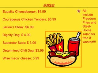 ENTREES Equality Cheeseburger: $4.99 Courageous Chicken Tenders: $5.99 Jackie’s Steak: $6.99 Dignity Dog: $ 4.99 Superstar Subs: $ 3.99 Determined Chili Dog: $3.99 Wise macn’ cheese: 3.99 All include Freedom Fries and Steel-Home salad for free if wanted!!! 