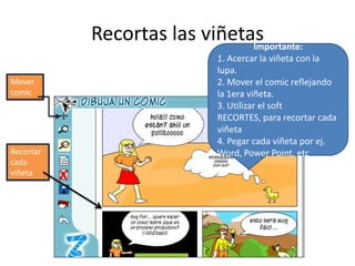 Recortas las viñetasImportante: 1. Acercar la viñeta con la lupa.2. Mover el comic reflejando la 1era viñeta.3. Utilizar el soft RECORTES, para recortar cada viñeta4. Pegar cada viñeta por ej. Word, Power Point, etcMover comicRecortar cada viñeta