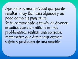 Aprender es una actividad que puede resultar  muy fácil para algunos y un poco compleja para otros.Se ha comprobado a través  de diversos estudios que a un niño le es mas problemático realizar una ecuación matemática que diferenciar entre el sujeto y predicado de una oración. 