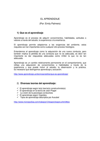 EL APRENDIZAJE

                             (Por: Emily Palmero)



   1) Que es el aprendizaje

Aprendizaje es el proceso de adquirir conocimientos, habilidades, actitudes o
valores a través del estudio, la experiencia o la enseñanza.

El aprendizaje permite adaptarnos a las exigencias del ambiente, estos
reajustes son tan importantes como cualquier otro proceso fisiológico.

Entendemos el aprendizaje como la adquisición de una nueva conducta, pero
también implica la pérdida de una conducta que no es adecuada, es decir tan
importante es dar respuestas adecuadas como inhibir la que no es tan
adecuada.

Aprendizaje es un cambio relativamente permanente en el comportamiento, que
refleja una adquisición de conocimientos o habilidades a través de la
experiencia y que puede incluir el estudio, la observación y la práctica.
Es necesario que distingamos aprendizaje y actuación.

http://www.aprendizaje.us/tecnicas/estilos/que-es-aprendizaje/



   2) Diversas teorías del aprendizaje:

      El aprendizaje según la(s) teoría(s) constructivista(s)
      El aprendizaje en la teoría de Jean Piaget
      La visión de la psicología conductista
      El aprendizaje según Vygotsky
      Tipos de aprendizaje descriptos por Ausubel

http://www.monografias.com/trabajos13/teapre/teapre.shtml#teo
 