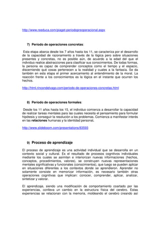 http://www.reeduca.com/piaget-periodopreoperacional.aspx



   7) Período de operaciones concretas:

 Esta etapa abarca desde los 7 años hasta los 11, se caracteriza por el desarrollo
de la capacidad de razonamiento a través de la lógica pero sobre situaciones
presentes y concretas, no es posible aún, de acuerdo a la edad del que el
individuo realice abstracciones para clasificar sus conocimientos. De todas formas,
la persona es capaz de comprender conceptos como el tiempo y el espacio,
discerniendo qué cosas pertenecen a la realidad y cuales a la fantasía. Se da
también en esta etapa el primer acercamiento al entendimiento de la moral. La
reacción frente a los conocimientos es la lógica en el instante que ocurren los
hechos.

http://html.rincondelvago.com/periodo-de-operaciones-concretas.html



   8) Período de operaciones formales:

Desde los 11 años hasta los 15, el individuo comienza a desarrollar la capacidad
de realizar tareas mentales para las cuales necesita el pensamiento para formular
hipótesis y conseguir la resolución a los problemas. Comienza a manifestar interés
en las relaciones humanas y la identidad personal.

http://www.slideboom.com/presentations/83593



   9) Proceso de aprendizaje

El proceso de aprendizaje es una actividad individual que se desarrolla en un
contexto social y cultural. Es el resultado de procesos cognitivos individuales
mediante los cuales se asimilan e interiorizan nuevas informaciones (hechos,
conceptos, procedimientos, valores), se construyen nuevas representaciones
mentales significativas y funcionales (conocimientos), que luego se pueden aplicar
en situaciones diferentes a los contextos donde se aprendieron. Aprender no
solamente consiste en memorizar información, es necesario también otras
operaciones cognitivas que implican: conocer, comprender, aplicar, analizar,
sintetizar y valorar.

El aprendizaje, siendo una modificación de comportamiento coartado por las
experiencias, conlleva un cambio en la estructura física del cerebro. Estas
experiencias se relacionan con la memoria, moldeando el cerebro creando así
 
