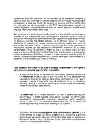 variabilidad entre los individuos. Es el resultado de la interacción compleja y
continua entre tres sistemas: el sistema afectivo, cuyo correlato neurofisiológico
corresponde al área pre frontal del cerebro; el sistema cognitivo, conformado
principalmente por el denominado circuito PTO (parieto-temporo-occipital) y el
sistema expresivo, relacionado con las áreas de función ejecutiva, articulación de
lenguaje y homúnculo motor entre otras.

Así, ante cualquier estímulo ambiental o vivencia socio cultural (que involucre la
realidad en sus dimensiones física, psicológica o abstracta) frente la cual las
estructuras mentales de un ser humano resulten insuficientes para darle sentido y
en consecuencia las habilidades práxicas no le permitan actuar de manera
adaptativa al respecto, el cerebro humano inicialmente realiza una serie de
operaciones afectivas (valorar, proyectar y optar), cuya función es contrastar la
información recibida con las estructuras previamente existentes en el sujeto,
generándose: interés (curiosidad por saber de esto); expectativa (por saber qué
pasaría si supiera al respecto); sentido (determinar la importancia o necesidad de
un nuevo aprendizaje). En últimas, se logra la disposición atencional del sujeto. En
adición, la interacción entre la genética y la crianza es de gran importancia para el
desarrollo y el aprendizaje que recibe el individuo.



Para aprender necesitamos de cuatro factores fundamentales: inteligencia,
conocimientos previos, experiencia y motivación.

   •   A pesar de que todos los factores son importantes, debemos señalar que
       sin motivación cualquier acción que realicemos no será completamente
       satisfactoria. Cuando se habla de aprendizaje la motivación es el «querer
       aprender», resulta fundamental que el estudiante tenga el deseo de
       aprender. Aunque la motivación se encuentra limitada por la personalidad y
       fuerza de voluntad de cada persona.



   •   La experiencia es el «saber aprender», ya que el aprendizaje requiere
       determinadas técnicas básicas tales como: técnicas de comprensión
       (vocabulario), conceptuales (organizar, seleccionar, etc.), repetitivas
       (recitar, copiar, etc.) y exploratorias (experimentación). Es necesario una
       buena organización y planificación para lograr los objetivos.



   •   Por último, nos queda la inteligencia y los conocimientos previos, que al
       mismo tiempo se relacionan con la experiencia. Con respecto al primero,
       decimos que para poder aprender, el individuo debe estar en condiciones
       de hacerlo, es decir, tiene que disponer de las capacidades cognitivas para
       construir los nuevos conocimientos.
 