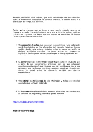 También intervienen otros factores, que están relacionados con los anteriores,
como la maduración psicológica, la dificultad material, la actitud activa y la
distribución del tiempo para aprender.



Existen varios procesos que se llevan a cabo cuando cualquier persona se
dispone a aprender. Los estudiantes al hacer sus actividades realizan múltiples
operaciones cognitivas que logran que sus mentes se desarrollen fácilmente.
Dichas operaciones son, entre otras:



   1. Una recepción de datos, que supone un reconocimiento y una elaboración
      semántico-sintáctica de los elementos del mensaje (palabras, iconos,
      sonido) donde cada sistema simbólico exige la puesta en acción de
      distintas actividades mentales. Los textos activan las competencias
      lingüísticas, las imágenes las competencias perceptivas y espaciales, etc.



   2. La comprensión de la información recibida por parte del estudiante que,
      a partir de sus conocimientos anteriores (con los que establecen
      conexiones sustanciales), sus intereses (que dan sentido para ellos a este
      proceso) y sus habilidades cognitivas, analizan, organizan y transforman
      (tienen un papel activo) la información recibida para elaborar
      conocimientos.



   3. Una retención a largo plazo de esta información y de los conocimientos
      asociados que se hayan elaborado.



   4. La transferencia del conocimiento a nuevas situaciones para resolver con
      su concurso las preguntas y problemas que se planteen.



http://es.wikipedia.org/wiki/Aprendizaje



Tipos de aprendizaje
 