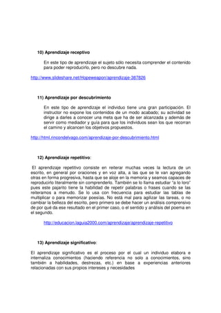 10) Aprendizaje receptivo

      En este tipo de aprendizaje el sujeto sólo necesita comprender el contenido
      para poder reproducirlo, pero no descubre nada.

http://www.slideshare.net/Hopeweapon/aprendizaje-387826



   11) Aprendizaje por descubrimiento

      En este tipo de aprendizaje el individuo tiene una gran participación. El
      instructor no expone los contenidos de un modo acabado; su actividad se
      dirige a darles a conocer una meta que ha de ser alcanzada y además de
      servir como mediador y guía para que los individuos sean los que recorran
      el camino y alcancen los objetivos propuestos.

http://html.rincondelvago.com/aprendizaje-por-descubrimiento.html



   12) Aprendizaje repetitivo:

 El aprendizaje repetitivo consiste en reiterar muchas veces la lectura de un
escrito, en general por oraciones y en voz alta, a las que se le van agregando
otras en forma progresiva, hasta que se aloje en la memoria y seamos capaces de
reproducirlo literalmente sin comprenderlo. También se lo llama estudiar “a lo loro”
pues este pajarito tiene la habilidad de repetir palabras o frases cuando se las
reiteramos a menudo. Se lo usa con frecuencia para estudiar las tablas de
multiplicar o para memorizar poesías. No está mal para agilizar las tareas, o no
cambiar la belleza del escrito, pero primero se debe hacer un análisis comprensivo
de por qué da ese resultado en el primer caso, o el sentido y análisis del poema en
el segundo.

      http://educacion.laguia2000.com/aprendizaje/aprendizaje-repetitivo



   13) Aprendizaje significativo:

El aprendizaje significativo es el proceso por el cual un individuo elabora e
internaliza conocimientos (haciendo referencia no solo a conocimientos, sino
también a habilidades, destrezas, etc.) en base a experiencias anteriores
relacionadas con sus propios intereses y necesidades
 