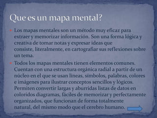  Los mapas mentales son un método muy eficaz para
  extraer y memorizar información. Son una forma lógica y
  creativa de tomar notas y expresar ideas que
  consiste, literalmente, en cartografiar sus reflexiones sobre
  un tema.
 Todos los mapas mentales tienen elementos comunes.
  Cuentan con una estructura orgánica radial a partir de un
  núcleo en el que se usan líneas, símbolos, palabras, colores
  e imágenes para ilustrar conceptos sencillos y lógicos.
  Permiten convertir largas y aburridas listas de datos en
  coloridos diagramas, fáciles de memorizar y perfectamente
  organizados, que funcionan de forma totalmente
  natural, del mismo modo que el cerebro humano.
 