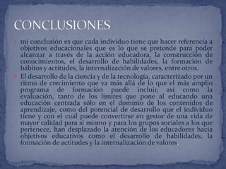  mi conclusión es que cada individuo tiene que hacer referencia a
  objetivos educacionales que es lo que se pretende para poder
  alcanzar a través de la acción educadora, la construcción de
  conocimientos, el desarrollo de habilidades, la formación de
  hábitos y actitudes, la internalización de valores, entre otros.
 El desarrollo de la ciencia y de la tecnología, caracterizado por un
  ritmo de crecimiento que va más allá de lo que el más amplio
  programa de formación puede incluir, así como la
  evaluación, tanto de los límites que pone al educando una
  educación centrada sólo en el dominio de los contenidos de
  aprendizaje, como del potencial de desarrollo que el individuo
  tiene y con el cual puede convertirse en gestor de una vida de
  mayor calidad para sí mismo y para los grupos sociales a los que
  pertenece, han desplazado la atención de los educadores hacia
  objetivos educativos como el desarrollo de habilidades, la
  formación de actitudes y la internalización de valores.
 