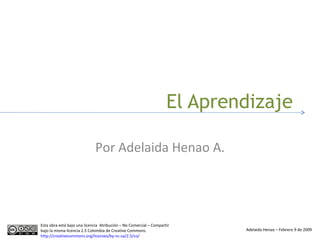 El Aprendizaje Por Adelaida Henao A. Esta obra está bajo una licencia  Atribución – No Comercial – Compartir bajo la misma licencia 2.5 Colombia de Creative Commons.  http://creativecommons.org/licenses/by-nc-sa/2.5/co/   Adelaida Henao – Febrero 9 de 2009 