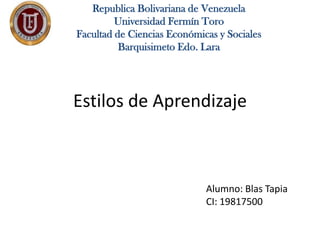 Republica Bolivariana de Venezuela
         Universidad Fermín Toro
Facultad de Ciencias Económicas y Sociales
          Barquisimeto Edo. Lara




Estilos de Aprendizaje



                             Alumno: Blas Tapia
                             CI: 19817500
 