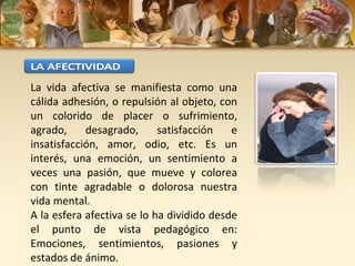 La vida afectiva se manifiesta como una
cálida adhesión, o repulsión al objeto, con
un colorido de placer o sufrimiento,
agrado,     desagrado,      satisfacción   e
insatisfacción, amor, odio, etc. Es un
interés, una emoción, un sentimiento a
veces una pasión, que mueve y colorea
con tinte agradable o dolorosa nuestra
vida mental.
A la esfera afectiva se lo ha dividido desde
el punto de vista pedagógico en:
Emociones, sentimientos, pasiones y
estados de ánimo.
 