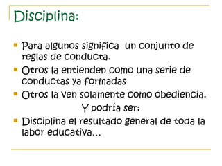 Disciplina:
 Para algunos significa un conjunto de
reglas de conducta.
 Otros la entienden como una serie de
conductas ya formadas
 Otros la ven solamente como obediencia.
Y podría ser:
 Disciplina el resultado general de toda la
labor educativa…
 