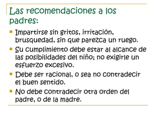 Las recomendaciones a los
padres:
 Impartirse sin gritos, irritación,
brusquedad, sin que parezca un ruego.
 Su cumplimiento debe estar al alcance de
las posibilidades del niño; no exigirle un
esfuerzo excesivo.
 Debe ser racional, o sea no contradecir
el buen sentido.
 No debe contradecir otra orden del
padre, o de la madre.
 