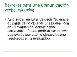 Barreras para una comunicación
verbal efectiva
 La crítica: en lugar de decir “tu eres el
culpable de no obtener una buena nota
en tu evaluación, debías haber
estudiado”. Puede pedir al estudiante
que evalúe por qué no obtuvo buenos
resultados en la evaluación.
 