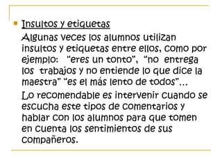  Insultos y etiquetas
Algunas veces los alumnos utilizan
insultos y etiquetas entre ellos, como por
ejemplo: “eres un tonto”, “no entrega
los trabajos y no entiende lo que dice la
maestra” “es el más lento de todos”…
Lo recomendable es intervenir cuando se
escucha este tipos de comentarios y
hablar con los alumnos para que tomen
en cuenta los sentimientos de sus
compañeros.
 
