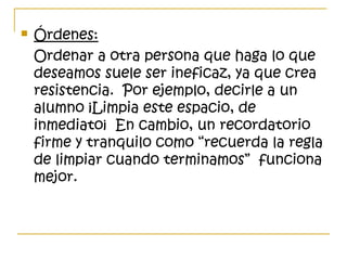  Órdenes:
Ordenar a otra persona que haga lo que
deseamos suele ser ineficaz, ya que crea
resistencia. Por ejemplo, decirle a un
alumno ¡Limpia este espacio, de
inmediato¡ En cambio, un recordatorio
firme y tranquilo como “recuerda la regla
de limpiar cuando terminamos” funciona
mejor.
 