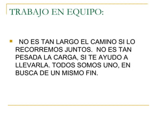 TRABAJO EN EQUIPO:
 NO ES TAN LARGO EL CAMINO SI LO
RECORREMOS JUNTOS. NO ES TAN
PESADA LA CARGA, SI TE AYUDO A
LLEVARLA. TODOS SOMOS UNO, EN
BUSCA DE UN MISMO FIN.
 