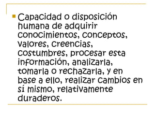  Capacidad o disposición
humana de adquirir
conocimientos, conceptos,
valores, creencias,
costumbres, procesar esta
información, analizarla,
tomarla o rechazarla, y en
base a ello, realizar cambios en
sí mismo, relativamente
duraderos.
 