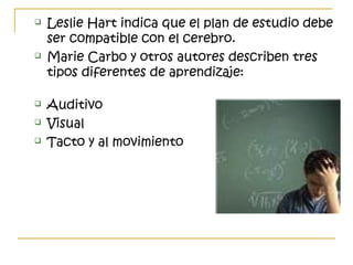  Leslie Hart indica que el plan de estudio debe
ser compatible con el cerebro.
 Marie Carbo y otros autores describen tres
tipos diferentes de aprendizaje:
 Auditivo
 Visual
 Tacto y al movimiento
 