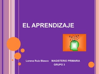EL APRENDIZAJE
Lorena Ruiz Blasco MAGISTERIO PRIMARIA
GRUPO 3
 