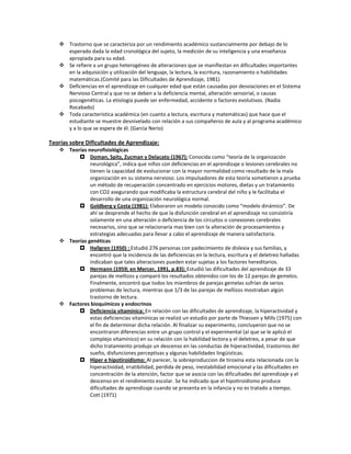  Trastorno que se caracteriza por un rendimiento académico sustancialmente por debajo de lo
esperado dada la edad cronológica del sujeto, la medición de su inteligencia y una enseñanza
apropiada para su edad.
 Se refiere a un grupo heterogéneo de alteraciones que se manifiestan en dificultades importantes
en la adquisición y utilización del lenguaje, la lectura, la escritura, razonamiento o habilidades
matemáticas.(Comité para las Dificultades de Aprendizaje, 1981)
 Deficiencias en el aprendizaje en cualquier edad que están causadas por desviaciones en el Sistema
Nervioso Central y que no se deben a la deficiencia mental, alteración sensorial, o causas
psicogenéticas. La etiología puede ser enfermedad, accidente o factores evolutivos. (Nadia
Rocabado)
 Toda característica académica (en cuanto a lectura, escritura y matemáticas) que hace que el
estudiante se muestre desnivelado con relación a sus compañeros de aula y al programa académico
y a lo que se espera de él. (Garcìa Nerio)
Teorías sobre Dificultades de Aprendizaje:
 Teorías neurofisiológicas
 Doman, Spitz, Zucman y Delacato (1967): Conocida como “teoría de la organización
neurológica”, indica que niños con deficiencias en el aprendizaje o lesiones cerebrales no
tienen la capacidad de evolucionar con la mayor normalidad como resultado de la mala
organización en su sistema nervioso. Los impulsadores de esta teoría sometieron a prueba
un método de recuperación concentrado en ejercicios motores, dietas y un tratamiento
con CO2 asegurando que modificaba la estructura cerebral del niño y le facilitaba el
desarrollo de una organización neurológica normal.
 Goldberg y Costa (1981): Elaboraron un modelo conocido como “modelo dinámico”. De
ahí se desprende el hecho de que la disfunción cerebral en el aprendizaje no consistiría
solamente en una alteración o deficiencia de los circuitos o conexiones cerebrales
necesarios, sino que se relacionaría mas bien con la alteración de procesamientos y
estrategias adecuadas para llevar a cabo el aprendizaje de manera satisfactoria.
 Teorías genéticas
 Hallgren (1950) : Estudió 276 personas con padecimiento de dislexia y sus familias, y
encontró que la incidencia de las deficiencias en la lectura, escritura y el deletreo halladas
indicaban que tales alteraciones pueden estar sujetas a los factores hereditarios.
 Hermann (1959; en Mercer, 1991, p.83): Estudió las dificultades del aprendizaje de 33
parejas de mellizos y comparó los resultados obtenidos con los de 12 parejas de gemelos.
Finalmente, encontró que todos los miembros de parejas gemelas sufrían de serios
problemas de lectura, mientras que 1/3 de las parejas de mellizos mostraban algún
trastorno de lectura.
 Factores bioquímicos y endocrinos
 Deficiencia vitamínica: En relación con las dificultades de aprendizaje, la hiperactividad y
estas deficiencias vitamínicas se realizó un estudio por parte de Thiessen y Mills (1975) con
el fin de determinar dicha relación. Al finalizar su experimento, concluyeron que no se
encontraron diferencias entre un grupo control y el experimental (al que se le aplicó el
complejo vitamínico) en su relación con la habilidad lectora y el deletreo, a pesar de que
dicho tratamiento produjo un descenso en las conductas de hiperactividad, trastornos del
sueño, disfunciones perceptivas y algunas habilidades lingüísticas.
 Hiper e hipotiroidismo: Al parecer, la sobreproduccion de tiroxina esta relacionada con la
hiperactividad, irratibilidad, perdida de peso, inestabilidad emocional y las dificultades en
concentración de la atención, factor que se asocia con las dificultades del aprendizaje y el
descenso en el rendimiento escolar. Se ha indicado que el hipotiroidismo produce
dificultades de aprendizaje cuando se presenta en la infancia y no es tratado a tiempo.
Cott (1971)
 
