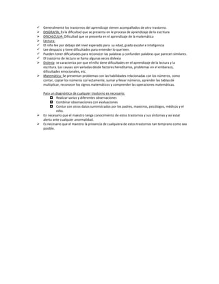  Generalmente los trastornos del aprendizaje vienen acompañados de otro trastorno.
 DISGRAFIA: Es la dificultad que se presenta en le proceso de aprendizaje de la escritura
 DISCALCULIA: Dificultad que se presenta en el aprendizaje de la matemática
 Lectura:
 El niño lee por debajo del nivel esperado para su edad, grado escolar e inteligencia
 Lee despacio y tiene dificultades para entender lo que leen.
 Pueden tener dificultades para reconocer las palabras y confunden palabras que parecen similares.
 El trastorno de lectura se llama algunas veces dislexia
 Dislexia: se caracteriza por que el niño tiene dificultades en el aprendizaje de la lectura y la
escritura. Las causas son variadas desde factores hereditarios, problemas en el embarazo,
dificultades emocionales, etc.
 Matemática: Se presentan problemas con las habilidades relacionadas con los números, como
contar, copiar los números correctamente, sumar y llevar números, aprender las tablas de
multiplicar, reconocer los signos matemáticos y comprender las operaciones matemáticas.
Para un diagnóstico de cualquier trastorno es necesario:
 Realizar varias y diferentes observaciones
 Combinar observaciones con evaluaciones
 Contar con otros datos suministrados por los padres, maestros, psicólogos, médicos y el
niño.
 En necesario que el maestro tenga conocimiento de estos trastornos y sus síntomas y así estar
alerta ante cualquier anormalidad.
 Es necesario que el maestro la presencia de cualquiera de estos trastornos tan temprano como sea
posible.
 