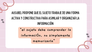 AUSUBELPROPONEQUEELSUJETOTRABAJEDE UNAFORMA
ACTIVAYCONSTRUCTIVAPARAASIMILARYORGANIZARLA
INFORMACIÓN
"el sujeto debe comprender la
información, no simplemente
memorizarla”
 
