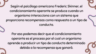 Según el psicólogo americano Frederic Skinner, el
condicionamiento operante se produce cuando un
organismo interacciona con un sistema que
proporciona recompensas como respuesta a un tipo de
conducta.
Por eso podemos decir que el condicionamiento
operante es el proceso por el cual un organismo
aprende a producir un tipo de conducta determinado
debido a la recompensa que ganará.
 