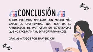 AHORA PODEMOS APRECIAR CON MUCHO MÁS
VALOR LA OPORTUNIDAD QUE NOS DA EL
APRENDIZAJE DE PARTICIPAR EN EXPERIENCIAS
QUE NOS ACERCAN A NUEVAS OPORTUNIDADES.
GRACIAS A TODOS POR SU ATENCIÓN!
CONCLUSIÓN
 