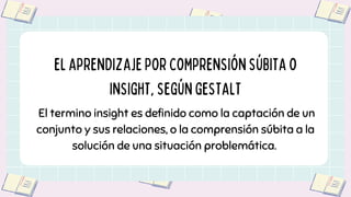 El termino insight es definido como la captación de un
conjunto y sus relaciones, o la comprensión súbita a la
solución de una situación problemática.
ELAPRENDIZAJEPORCOMPRENSIÓNSÚBITAO
INSIGHT,SEGÚNGESTALT
 