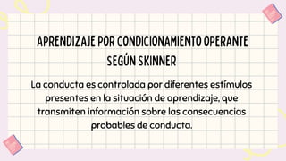 Aprendizajeporcondicionamientooperante
segúnSkinner
La conducta es controlada por diferentes estímulos
presentes en la situación de aprendizaje, que
transmiten información sobre las consecuencias
probables de conducta.
 