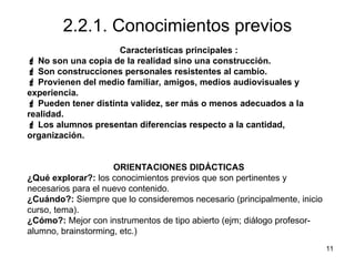 11
2.2.1. Conocimientos previos
Características principales :
 No son una copia de la realidad sino una construcción.
 Son construcciones personales resistentes al cambio.
 Provienen del medio familiar, amigos, medios audiovisuales y
experiencia.
 Pueden tener distinta validez, ser más o menos adecuados a la
realidad.
 Los alumnos presentan diferencias respecto a la cantidad,
organización.
ORIENTACIONES DIDÁCTICAS
¿Qué explorar?: los conocimientos previos que son pertinentes y
necesarios para el nuevo contenido.
¿Cuándo?: Siempre que lo consideremos necesario (principalmente, inicio
curso, tema).
¿Cómo?: Mejor con instrumentos de tipo abierto (ejm; diálogo profesor-
alumno, brainstorming, etc.)
 