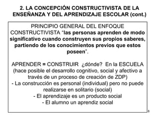 8
2. LA CONCEPCIÓN CONSTRUCTIVISTA DE LA
ENSEÑANZA Y DEL APRENDIZAJE ESCOLAR (cont.)
PRINCIPIO GENERAL DEL ENFOQUE
CONSTRUCTIVISTA “las personas aprenden de modo
significativo cuando construyen sus propios saberes,
partiendo de los conocimientos previos que estos
poseen”.
APRENDER = CONSTRUIR ¿dónde? En la ESCUELA
(hace posible el desarrollo cognitivo, social y afectivo a
través de un proceso de creación de ZDP)
- La construcción es personal (individual) pero no puede
realizarse en solitario (social)
- El aprendizaje es un producto social
- El alumno un aprendiz social
 
