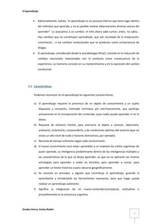 El Aprendizaje



Adicionalmente, señala, “el aprendizaje es un proceso interno que tiene lugar dentro
del individuo que aprende, y no es posible realizar observaciones directas acerca del
aprender”. Lo asociamos a un cambio: el niño ahora sabe sumar; antes, no sabía...
Hay cambios que no constituyen aprendizaje, que son resultado de la maduración,
crecimiento... o los cambios conductuales que se producen como consecuencia de
drogas.



El aprendizaje, considerado desde la psicobiología (Pinel), consiste en la inducción de
cambios neuronales relacionados con la conducta como consecuencia de la
experiencia. La memoria consiste en su mantenimiento y en la expresión del cambio
conductual.

2.2. Características
Podemos reconocer en el aprendizaje las siguientes características:
a) El aprendizaje requiere la presencia de un objeto de conocimiento y un sujeto
dispuesto a conocerlo, motivado intrínseca y/o extrínsecamente, que participe
activamente en la incorporación del contenido, pues nadie puede aprender si no lo
desea.
b) Requiere de esfuerzo mental, para acercarse al objeto a conocer, observarlo,
analizarlo, sintetizarlo, comprenderlo, y de condiciones óptimas del entorno (que no
exista un alto nivel de ruido o factores distractivos, por ejemplo).
c) Necesita de tiempo suficiente según cada conocimiento.
d) El nuevo conocimiento será mejor aprendido si se respetan los estilos cognitivos de
quien aprende, su inteligencia predominante dentro de las inteligencias múltiples y
las características de lo que se desea aprender, ya que no se aplicarán las mismas
estrategias para aprender a andar en bicicleta, para aprender a sumar, para
aprender un hecho histórico o para ubicarse geográficamente.
e) Se necesita en principio, a alguien que contribuya al aprendizaje, guiando al
aprendiente y brindándole las herramientas necesarias, para que luego pueda
realizar un aprendizaje autónomo.
f)

Significa la integración de un nuevo contenido (conceptual, actitudinal o
procedimental) en la estructura cognitiva.

Grados Horna, Carlos Rubén
7

 