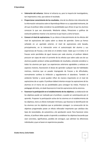 El Aprendizaje



Valoración del esfuerzo. Valorar el esfuerzo es, para la mayoría de investigadores,
tan importante o más, que valorar el resultado.



Proporcionar conocimiento de los resultados. Uno de los efectos más relevantes de
la información retroactiva sobre el Aprendizaje Motor es su capacidad motivante, de
ahí que el profesor deba considerar las posibilidades que ofrece el que los alumnos
conozcan lo que van alcanzando. Mediante vídeos, filmaciones o gráficas de
evolución podemos mostrar a los alumnos lo que hacen y cómo lo hacen.



Conocer el nivel de aspiraciones. Es ya clásico el descubrimiento de los efectos del
nivel de aspiraciones del sujeto sobre su deseo de aprender. Como ya hemos
señalado en un apartado anterior, el nivel de aspiraciones está basado,
principalmente, en la interacción entre el autoconcepto del alumno y sus
experiencias de fracaso, o de éxito en el ámbito motor. Dado que ni el éxito ni el
fracaso serán percibidos de igual manera por cada alumno, el profesor deberá
procurar ser capaz de estar al corriente de los efectos que sobre cada uno de sus
alumnos pueden producir ambas posibilidades de resultados, evitando considerar a
todos los alumnos por igual. Las experiencias anteriores agradables y exitosas en
aspectos motores, favorecerán el deseo de aprender cualquier tipo de habilidades
motrices, mientras que un pasado impregnado de fracaso y de dificultades,
normalmente conlleva la inhibición y seguidamente el abandono. También el
ambiente familiar y social pueden influir de manera importante en el nivel de
aspiraciones de un sujeto. El profesor deberá intentar encajar las aspiraciones de los
alumnos en el marco de sus posibilidades para conseguir las metas. Practicar la
pedagogía del éxito, sin duda favorecerá el nivel de aspiraciones de los alumnos.



Favorecer la participación en el establecimiento de los objetivos. La elaboración de
los objetivos puede ser realizado por el profesor, o puede ser autoimpuesto por el
aprendiz. Proponer la participación activa de los alumnos en el establecimiento de
los objetivos, tiene un efecto motivador intrínseco, que favorece la identificación de
los alumnos con los objetivos que se pretenden conseguir. La consecución de los
objetivos programados posee un efecto reforzador importante que satisface dos
tipos de necesidades, de autoestima y de aprobación social. Para favorecer estos
efectos, el profesor debe ayudar al aprendiz a establecer los objetivos buscando que
sean concretos, significativos, posibles de conseguir, que admitan las diferencias
individuales y que se basen en experiencias pasadas.

Grados Horna, Carlos Rubén
9

 