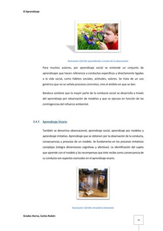 El Aprendizaje

Ilustración 12/niño aprendiendo a través de la observación

Para muchos autores, por aprendizaje social se entiende un conjunto de
aprendizajes que hacen referencia a conductas específicas y directamente ligadas
a la vida social, como hábitos sociales, actitudes, valores. Se trata de un uso
genérico que no se señala procesos concretos, sino el ámbito en que se dan.
Bandura sostiene que la mayor parte de la conducta social se desarrolla a través
del aprendizaje por observación de modelos y que se ejecuta en función de las
contingencias del refuerzo ambiental.

2.4.7. Aprendizaje Vicario
También se denomina observacional, aprendizaje social, aprendizaje por modelos y
aprendizaje imitativo. Aprendizaje que se obtienen por la observación de la conducta,
consecuencias y procesos de un modelo. Se fundamenta en los procesos imitativos
complejos (integra dimensiones cognitivas y afectivas). La identificación del sujeto
que aprende con el modelo y las recompensas que éste recibe como consecuencia de
su conducta son aspectos esenciales en el aprendizaje vicario.

Ilustración 13/niño mirando la televisión

Grados Horna, Carlos Rubén
14

 