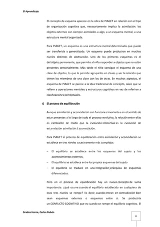 El Aprendizaje

El concepto de esquema aparece en la obra de PIAGET en relación con el tipo
de organización cognitiva que, necesariamente implica la asimilación: los
objetos externos son siempre asimilados a algo, a un esquema mental, a una
estructura mental organizada.
Para PIAGET, un esquema es una estructura mental determinada que puede
ser transferida y generalizada. Un esquema puede producirse en muchos
niveles distintos de abstracción. Uno de los primeros esquemas es el
del objeto permanente, que permite al niño responder a objetos que no están
presentes sensorialmente. Más tarde el niño consigue el esquema de una
clase de objetos, lo que le permite agruparlos en clases y ver la relación que
tienen los miembros de una clase con los de otras. En muchos aspectos, el
esquema de PIAGET se parece a la idea tradicional de concepto, salvo que se
refiere a operaciones mentales y estructuras cognitivas en vez de referirse a
clasificaciones perceptuales.
c) El proceso de equilibración
Aunque asimilación y acomodación son funciones invariantes en el sentido de
estar presentes a lo largo de todo el proceso evolutivo, la relación entre ellas
es cambiante de modo que la evolución intelectual es la evolución de
esta relación asimilación / acomodación.
Para PIAGET el proceso de equilibración entre asimilación y acomodación se
establece en tres niveles sucesivamente más complejos:


El equilibrio se establece entre los esquemas del sujeto y los
acontecimientos externos.



El equilibrio se establece entre los propios esquemas del sujeto



El equilibrio se traduce en una integración jerárquica de esquemas
diferenciados.

Pero en el proceso de equilibración hay un nuevo concepto de suma
importancia: ¿qué ocurre cuando el equilibrio establecido en cualquiera de
esos tres niveles se rompe? Es decir, cuando entran en contradicción bien
sean

esquemas

externos

o

esquemas

entre

si.

Se

produciría

un CONFLICTO COGNITIVO que es cuando se rompe el equilibrio cognitivo. El
Grados Horna, Carlos Rubén
22

 