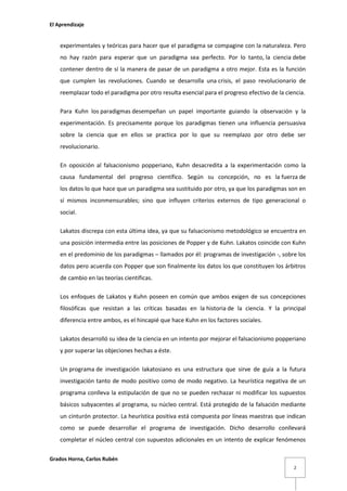 El Aprendizaje

experimentales y teóricas para hacer que el paradigma se compagine con la naturaleza. Pero
no hay razón para esperar que un paradigma sea perfecto. Por lo tanto, la ciencia debe
contener dentro de sí la manera de pasar de un paradigma a otro mejor. Esta es la función
que cumplen las revoluciones. Cuando se desarrolla una crisis, el paso revolucionario de
reemplazar todo el paradigma por otro resulta esencial para el progreso efectivo de la ciencia.
Para Kuhn los paradigmas desempeñan un papel importante guiando la observación y la
experimentación. Es precisamente porque los paradigmas tienen una influencia persuasiva
sobre la ciencia que en ellos se practica por lo que su reemplazo por otro debe ser
revolucionario.
En oposición al falsacionismo popperiano, Kuhn desacredita a la experimentación como la
causa fundamental del progreso científico. Según su concepción, no es la fuerza de
los datos lo que hace que un paradigma sea sustituido por otro, ya que los paradigmas son en
sí mismos inconmensurables; sino que influyen criterios externos de tipo generacional o
social.
Lakatos discrepa con esta última idea, ya que su falsacionismo metodológico se encuentra en
una posición intermedia entre las posiciones de Popper y de Kuhn. Lakatos coincide con Kuhn
en el predominio de los paradigmas – llamados por él: programas de investigación -, sobre los
datos pero acuerda con Popper que son finalmente los datos los que constituyen los árbitros
de cambio en las teorías científicas.
Los enfoques de Lakatos y Kuhn poseen en común que ambos exigen de sus concepciones
filosóficas que resistan a las críticas basadas en la historia de la ciencia. Y la principal
diferencia entre ambos, es el hincapié que hace Kuhn en los factores sociales.
Lakatos desarrolló su idea de la ciencia en un intento por mejorar el falsacionismo popperiano
y por superar las objeciones hechas a éste.
Un programa de investigación lakatosiano es una estructura que sirve de guía a la futura
investigación tanto de modo positivo como de modo negativo. La heurística negativa de un
programa conlleva la estipulación de que no se pueden rechazar ni modificar los supuestos
básicos subyacentes al programa, su núcleo central. Está protegido de la falsación mediante
un cinturón protector. La heurística positiva está compuesta por líneas maestras que indican
como se puede desarrollar el programa de investigación. Dicho desarrollo conllevará
completar el núcleo central con supuestos adicionales en un intento de explicar fenómenos
Grados Horna, Carlos Rubén
2

 