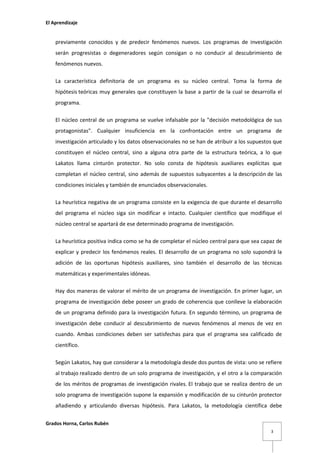 El Aprendizaje

previamente conocidos y de predecir fenómenos nuevos. Los programas de investigación
serán progresistas o degeneradores según consigan o no conducir al descubrimiento de
fenómenos nuevos.
La característica definitoria de un programa es su núcleo central. Toma la forma de
hipótesis teóricas muy generales que constituyen la base a partir de la cual se desarrolla el
programa.
El núcleo central de un programa se vuelve infalsable por la "decisión metodológica de sus
protagonistas". Cualquier insuficiencia en la confrontación entre un programa de
investigación articulado y los datos observacionales no se han de atribuir a los supuestos que
constituyen el núcleo central, sino a alguna otra parte de la estructura teórica, a lo que
Lakatos llama cinturón protector. No solo consta de hipótesis auxiliares explícitas que
completan el núcleo central, sino además de supuestos subyacentes a la descripción de las
condiciones iniciales y también de enunciados observacionales.
La heurística negativa de un programa consiste en la exigencia de que durante el desarrollo
del programa el núcleo siga sin modificar e intacto. Cualquier científico que modifique el
núcleo central se apartará de ese determinado programa de investigación.
La heurística positiva indica como se ha de completar el núcleo central para que sea capaz de
explicar y predecir los fenómenos reales. El desarrollo de un programa no solo supondrá la
adición de las oportunas hipótesis auxiliares, sino también el desarrollo de las técnicas
matemáticas y experimentales idóneas.
Hay dos maneras de valorar el mérito de un programa de investigación. En primer lugar, un
programa de investigación debe poseer un grado de coherencia que conlleve la elaboración
de un programa definido para la investigación futura. En segundo término, un programa de
investigación debe conducir al descubrimiento de nuevos fenómenos al menos de vez en
cuando. Ambas condiciones deben ser satisfechas para que el programa sea calificado de
científico.
Según Lakatos, hay que considerar a la metodología desde dos puntos de vista: uno se refiere
al trabajo realizado dentro de un solo programa de investigación, y el otro a la comparación
de los méritos de programas de investigación rivales. El trabajo que se realiza dentro de un
solo programa de investigación supone la expansión y modificación de su cinturón protector
añadiendo y articulando diversas hipótesis. Para Lakatos, la metodología científica debe
Grados Horna, Carlos Rubén
3

 