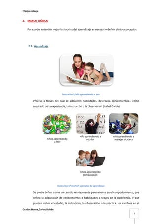 El Aprendizaje

2. MARCO TEÓRICO
Para poder entender mejor las teorías del aprendizaje es necesario definir ciertos conceptos:

2.1. Aprendizaje

Ilustración 3/niño aprendiendo a leer

Proceso a través del cual se adquieren habilidades, destrezas, conocimientos... como
resultado de la experiencia, la instrucción o la observación (Isabel García)

niños aprendiendo
a leer

niña aprendiendo a
escribir

niño aprendiendo a
manejar bicicleta

niños aprendiendo
computación

Ilustración 4/smartart: ejemplos de aprendizaje

Se puede definir como un cambio relativamente permanente en el comportamiento, que
refleja la adquisición de conocimientos o habilidades a través de la experiencia, y que
pueden incluir el estudio, la instrucción, la observación o la práctica. Los cambios en el
Grados Horna, Carlos Rubén
5

 