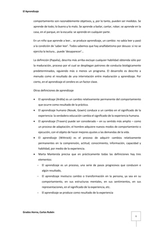 El Aprendizaje

comportamiento son razonablemente objetivos, y, por lo tanto, pueden ser medidos. Se
aprende de todo; lo bueno y lo malo. Se aprende a bailar, cantar, robar; se aprende en la
casa, en el parque, en la escuela: se aprende en cualquier parte.
En un niño que aprende a leer… se produce aprendizaje, un cambio: no sabía leer y pasó
a la condición de ‘saber leer’. Todos sabemos que hay analfabetismo por desuso: si no se
ejercita la lectura… puede ‘desaparecer’…
La definición (Papalia), descrita más arriba excluye cualquier habilidad obtenida sólo por
la maduración, proceso por el cual se despliegan patrones de conducta biológicamente
predeterminados, siguiendo más o menos un programa. El desarrollo es descrito a
menudo como el resultado de una interrelación entre maduración y aprendizaje. Por
cierto, en el aprendizaje el cerebro es un factor clave.
Otras definiciones de aprendizaje


El aprendizaje (Ardila) es un cambio relativamente permanente del comportamiento
que ocurre como resultado de la práctica.



El aprendizaje humano (Novak, Gowin) conduce a un cambio en el significado de la
experiencia: la verdadera educación cambia el significado de la experiencia humana.



El aprendizaje (Travers) puede ser considerado – en su sentido más amplio – como
un proceso de adaptación; el hombre adquiere nuevos modos de comportamiento o
ejecución, con el objeto de hacer mejores ajustes a las demandas de la vida.



El aprendizaje (Wittrock) es el proceso de adquirir cambios relativamente
permanentes en la comprensión, actitud, conocimiento, información, capacidad y
habilidad, por medio de la experiencia.



Marta Manterola precisa que en prácticamente todas las definiciones hay tres
elementos:


El aprendizaje es un proceso, una serie de pasos progresivos que conducen e
algún resultado,



El aprendizaje involucra cambio o transformación en la persona, ya sea en su
comportamiento, en sus estructuras mentales, en sus sentimientos, en sus
representaciones, en el significado de la experiencia, etc.



El aprendizaje se produce como resultado de la experiencia

Grados Horna, Carlos Rubén
6

 