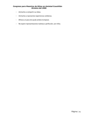 Congreso para Maestros de Niños en Amistad Cuautitlán
Octubre del 2006

-

Animarlos a compartir sus ideas.

-

Animarlos a representar experiencias cotidianas.

-

Ofrezca un poco de ayuda verbal al empezar.

-

No espere representaciones realistas o perfección, son niños.

Página | 25

 
