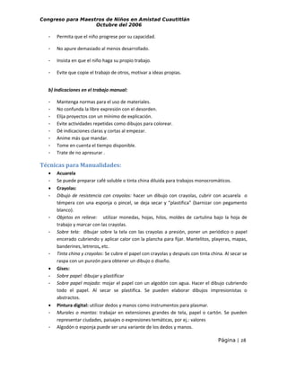 Congreso para Maestros de Niños en Amistad Cuautitlán
Octubre del 2006

-

Permita que el niño progrese por su capacidad.

-

No apure demasiado al menos desarrollado.

-

Insista en que el niño haga su propio trabajo.

-

Evite que copie el trabajo de otros, motivar a ideas propias.

b) Indicaciones en el trabajo manual:
-

Mantenga normas para el uso de materiales.
No confunda la libre expresión con el desorden.
Elija proyectos con un mínimo de explicación.
Evite actividades repetidas como dibujos para colorear.
Dé indicaciones claras y cortas al empezar.
Anime más que mandar.
Tome en cuenta el tiempo disponible.
Trate de no apresurar .

Técnicas para Manualidades:
•
•
-

-

•
-

•
-

Acuarela
Se puede preparar café soluble o tinta china diluida para trabajos monocromáticos.
Crayolas:
Dibujo de resistencia con crayolas: hacer un dibujo con crayolas, cubrir con acuarela o
témpera con una esponja o pincel, se deja secar y “plastifica” (barnizar con pegamento
blanco).
Objetos en relieve: utilizar monedas, hojas, hilos, moldes de cartulina bajo la hoja de
trabajo y marcar con las crayolas.
Sobre tela: dibujar sobre la tela con las crayolas a presión, poner un periódico o papel
encerado cubriendo y aplicar calor con la plancha para fijar. Mantelitos, playeras, mapas,
banderines, letreros, etc.
Tinta china y crayolas: Se cubre el papel con crayolas y después con tinta china. Al secar se
raspa con un punzón para obtener un dibujo o diseño.
Gises:
Sobre papel: dibujar y plastificar
Sobre papel mojado: mojar el papel con un algodón con agua. Hacer el dibujo cubriendo
todo el papel. Al secar se plastifica. Se pueden elaborar dibujos impresionistas o
abstractos.
Pintura digital: utilizar dedos y manos como instrumentos para plasmar.
Murales o mantas: trabajar en extensiones grandes de tela, papel o cartón. Se pueden
representar ciudades, paisajes o expresiones temáticas, por ej.: valores
Algodón o esponja puede ser una variante de los dedos y manos.
Página | 28

 