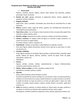 Congreso para Maestros de Niños en Amistad Cuautitlán
Octubre del 2006

•
•
•
•
•
•
•
•
-

•
•
•
-

•
-

• Pintura textil
Playeras, manteles, decorar objetos, pintura sobre piedras lisas (animales, paisajes,
personajes, frases, versículos)
Resistol con color: agregar colorantes al pegamento blanco. Colores vegetales de
pastelería, anilinas o témpera.
Rasgado y boleado
papel china, crepé o periódico. Actividades para desarrollo de motricidad fina en edad
preescolar.
Relleno: semillas, pastas, papel de colores, popotes, etc. Actividad para desarrollo de
motricidad fina para preescolares.
Papel china y cloro: con un hisopo se moja la punta en cloro y se pasa sobre papel china
trazando un dibujo, diseño o letras.
Recortes, collage: realización de murales, anuncios o carteles con lecciones temáticas.
Vitrales y mosaicos: se trabajan cortes de figuras en cartulina o papel resistente y se
cubren los huecos con papel celofán.
Se realizan tarjetas, cuadros, maquetas, etc.
Papel Maché: moldear con periódico o papel higiénico en engrudo o resistol.
Para hacer figuras, objetos decorativos, tazones, forrar cajas por ej: para hacer un cofre,
una alcancía, etc.
Cortados y doblados:
Casas, figuras cortadas con los dedos, figuras paradas y tridimensionales, maquetas, papel
picado, cadenas de figuras, adornos, espirales, cuentas de papel, flores de papel,
separadores, tarjetas, etc.
Papiroflexia
Fommy:
Figuras, carteles, murales, móviles, representaciones o figuras tridimensionales,
mantelitos, portarretratos, móviles, etc.
Hilados , telares y tejidos: con hilos, estambres y papel en tiras
Separadores, manteles, pulseras, cuadros.
Sténciles:
Spray, cepillo de dientes, pintura témpera o acrílica.
Se utiliza una plantilla (se recorta una figura en una cartulina, o bien con hojas de plantas y
árboles) y se rocía la pintura con spray, cepillo de dientes o se aplica la pintura con pincel.
El cepillo de dientes se moja con pintura y se frota con algún palito o sobre una malla
metálica. Se pueden realizar tarjetas, cuadros, cenefas, decorar una pared, papel para
envolver, etc.
Sellos (de verduras o gomas): se realizan diseños en relieve sobre una papa, zanahoria o
una goma, se entintan y se imprime sobre superficies de tela, cartón o papel.
Para playeras, manteles, banderines, papel para cartas, tarjetas, papel para envoltura, etc.

Página | 29

 