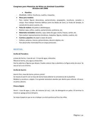 Congreso para Maestros de Niños en Amistad Cuautitlán
Octubre del 2006

•
-

•
•
•
-

• Plastilina
Modelado, relleno. Esculturas, cuadros, maquetas.
Masa para modelar:
Para realizar figuras decorativas, portarretratos, pisapapeles, esculturas, canastos o
vasijas. Para trabajar historias bíblicas como las Bodas de Caná, La Viuda de Sarepta, la
canasta de los peces y panes, etc.
Palos de madera: de paleta o abatelenguas.
Realizar cajas, cofres, cuadros, portarretratos, jardineras, etc.
Materiales reciclables: botellas, cajas, botes de jugo o leche, frascos, cartón, etc.
Para realizar representaciones temáticas, maquetas, figuras, móviles, cuadros, etc.
Cuentas y popotes: de papel o sopas de pasta.
Collares, pulseras, marcos, portarretratos, decorar objetos, etc.
Para desarrollar motricidad fina en etapa preescolar.

RECETAS:
Arcilla del Panadero:
4 tazas de harina, 1 taza de sal, 1 ½ taza de agua, colorantes
Mezcla la harina, sal y agua y amasa bien.
Haz los adornos o figuras que desees. Puedes colocar clips o alambres a la figura antes de secar. Se
seca al sol o en el horno.
Arcilla de Aserrín:
Aserrín fino, masa de harina, pintura, pincel.
Se mezcla el aserrín con la masa de harina hasta obtener la consistencia de la plastilina.
Modela tu escultura u objeto. Si es grande necesitará alambre por dentro para reforzar. Al secar,
se pinta y decora.
Pintura Digital:
Hervir: 1 taza de agua, 5 cdas. de maicena (al ras), 1 cda. de detergente en polvo. Al terminar la
mezcla se agrega pintura témpera.
Se moja el papel en que se va a trabajar y se da la pintura ya fría a los niños.

Página | 30

 