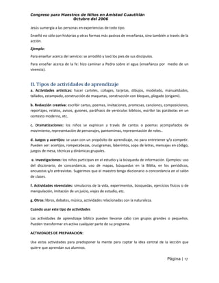 Congreso para Maestros de Niños en Amistad Cuautitlán
Octubre del 2006

Jesús sumergía a las personas en experiencias de todo tipo.
Enseñó no sólo con historias y otras formas más pasivas de enseñanza, sino también a través de la
acción.
Ejemplo:
Para enseñar acerca del servicio: se arrodilló y lavó los pies de sus discípulos.
Para enseñar acerca de la fe: hizo caminar a Pedro sobre el agua (enseñanza por medio de un
vivencia).

II. Tipos de actividades de aprendizaje
a. Actividades artísticas: hacer carteles, collages, tarjetas, dibujos, modelado, manualidades,
tallados, estampado, construcción de maquetas, construcción con bloques, plegado (origami).
b. Redacción creativa: escribir cartas, poemas, invitaciones, promesas, canciones, composiciones,
reportajes, relatos, avisos, guiones, paráfrasis de versículos bíblicos, escribir las parábolas en un
contexto moderno, etc.
c. Dramatizaciones: los niños se expresan a través de cantos o poemas acompañados de
movimiento, representación de personajes, pantomimas, representación de roles..
d. Juegos y acertijos: se usan con un propósito de aprendizaje, no para entretener y/o competir.
Pueden ser: acertijos, rompecabezas, crucigramas, laberintos, sopa de letras, mensajes en código,
juegos de mesa, técnicas y dinámicas grupales.
e. Investigaciones: los niños participan en el estudio y la búsqueda de información. Ejemplos: uso
del diccionario, de concordancia, uso de mapas, búsquedas en la Biblia, en los periódicos,
encuestas y/o entrevistas. Sugerimos que el maestro tenga diccionario o concordancia en el salón
de clases.
f. Actividades vivenciales: simulacros de la vida, experimentos, búsquedas, ejercicios físicos o de
manipulación, imitación de un juicio, viajes de estudio, etc.
g. Otros: libros, debates, música, actividades relacionadas con la naturaleza.
Cuándo usar este tipo de actividades
Las actividades de aprendizaje bíblico pueden llevarse cabo con grupos grandes o pequeños.
Pueden transformar en activa cualquier parte de su programa.
ACTIVIDADES DE PREPARACION:
Use estas actividades para predisponer la mente para captar la idea central de la lección que
quiere que aprendan sus alumnos.
Página | 17

 