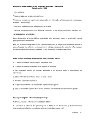 Congreso para Maestros de Niños en Amistad Cuautitlán
Octubre del 2006

Estas ayudan a:
* Recordar algo que ya saben sobre el tema
* Encontrar ejemplos de experiencias relacionadas con el tema (en la Biblia, vida real, historias que
conocen, en un diario)
* Buscar en sus Biblias textos relacionados con el tema.
* Expresar sus propias definiciones del tema, o descubrir lo que piensan otros sobre el mismo, etc.
ACTIVIDADES DE APLICACIÓN :
Luego de estudiar la lección bíblica, para ayudar a los alumnos a poner en práctica los nuevos
principios bíblicos aprendidos.
Este tipo de actividades pueden usarse también como parte de proyectos que se estén llevando a
cabo, al trabajar con talleres o centros de interés o de aprendizaje, en los cuales los niños trabajan
solos o con ayuda de un maestro llevando a cabo actividades de aprendizaje bíblico.

Cómo usar las actividades de aprendizaje bíblico en forma efectiva
a. La actividad debe ser apropiada para la edad del niño.
b. La actividad debe estar centrada en el objetivo de la lección.
c. Las actividades deben ser variadas, adecuadas a los distintos estilos y modalidades de
aprendizaje.
d. Dé las instrucciones en forma clara y un paso a la vez.
e. Aliente la creatividad individual.
f. Adapte las actividades a las necesidades especiales de su grupo.
g. Dirija la actividad al objetivo de la lección o historia por medio de una conversación guiada.

Pautas para elegir las actividades de aprendizaje
* ¿Enseña, repasa, o refuerza una verdad de la Biblia?
* ¿Incentiva la actividad de aprendizaje de la Biblia el uso de la Biblia y de herramientas
relacionadas con ella tales como diccionarios, enciclopedias, mapas, etc.?
Página | 18

 