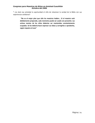 Congreso para Maestros de Niños en Amistad Cuautitlán
Octubre del 2006

* ¿Le dará esa actividad la oportunidad al niño de relacionar la verdad de la Biblia con sus
experiencias cotidianas?
“No es el mejor plan que sólo los maestros hablen... Si el maestro está
debidamente preparado, cada momento puede ser usado con provecho. Las
activas mentes de los niños deberían ser mantenidas constantemente
ocupadas. Se les debería hacer expresar sus ideas y corregirlas o aprobarlas,
según requiera el caso”

Página | 19

 