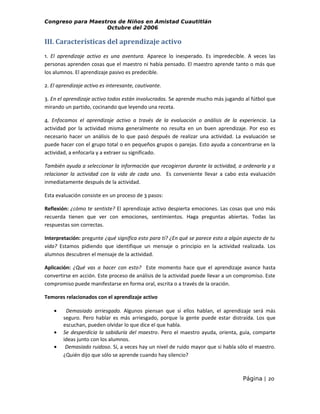 Congreso para Maestros de Niños en Amistad Cuautitlán
Octubre del 2006

III. Características del aprendizaje activo
1. El aprendizaje activo es una aventura. Aparece lo inesperado. Es impredecible. A veces las
personas aprenden cosas que el maestro ni había pensado. El maestro aprende tanto o más que
los alumnos. El aprendizaje pasivo es predecible.
2. El aprendizaje activo es interesante, cautivante.
3. En el aprendizaje activo todos están involucrados. Se aprende mucho más jugando al fútbol que
mirando un partido, cocinando que leyendo una receta.
4. Enfocamos el aprendizaje activo a través de la evaluación o análisis de la experiencia. La
actividad por la actividad misma generalmente no resulta en un buen aprendizaje. Por eso es
necesario hacer un análisis de lo que pasó después de realizar una actividad. La evaluación se
puede hacer con el grupo total o en pequeños grupos o parejas. Esto ayuda a concentrarse en la
actividad, a enfocarla y a extraer su significado.
También ayuda a seleccionar la información que recogieron durante la actividad, a ordenarla y a
relacionar la actividad con la vida de cada uno. Es conveniente llevar a cabo esta evaluación
inmediatamente después de la actividad.
Esta evaluación consiste en un proceso de 3 pasos:
Reflexión: ¿cómo te sentiste? El aprendizaje activo despierta emociones. Las cosas que uno más
recuerda tienen que ver con emociones, sentimientos. Haga preguntas abiertas. Todas las
respuestas son correctas.
Interpretación: pregunte ¿qué significa esto para tí? ¿En qué se parece esto a algún aspecto de tu
vida? Estamos pidiendo que identifique un mensaje o principio en la actividad realizada. Los
alumnos descubren el mensaje de la actividad.
Aplicación: ¿Qué vas a hacer con esto? Este momento hace que el aprendizaje avance hasta
convertirse en acción. Este proceso de análisis de la actividad puede llevar a un compromiso. Este
compromiso puede manifestarse en forma oral, escrita o a través de la oración.
Temores relacionados con el aprendizaje activo
•
•
•

Demasiado arriesgado. Algunos piensan que si ellos hablan, el aprendizaje será más
seguro. Pero hablar es más arriesgado, porque la gente puede estar distraída. Los que
escuchan, pueden olvidar lo que dice el que habla.
Se desperdicia la sabiduría del maestro. Pero el maestro ayuda, orienta, guía, comparte
ideas junto con los alumnos.
Demasiado ruidoso. Sí, a veces hay un nivel de ruido mayor que si habla sólo el maestro.
¿Quién dijo que sólo se aprende cuando hay silencio?

Página | 20

 