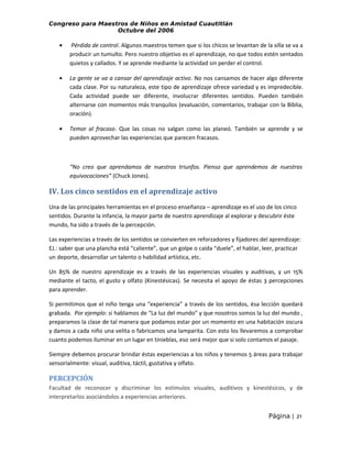 Congreso para Maestros de Niños en Amistad Cuautitlán
Octubre del 2006

•

Pérdida de control. Algunos maestros temen que si los chicos se levantan de la silla se va a
producir un tumulto. Pero nuestro objetivo es el aprendizaje, no que todos estén sentados
quietos y callados. Y se aprende mediante la actividad sin perder el control.

•

La gente se va a cansar del aprendizaje activo. No nos cansamos de hacer algo diferente
cada clase. Por su naturaleza, este tipo de aprendizaje ofrece variedad y es impredecible.
Cada actividad puede ser diferente, involucrar diferentes sentidos. Pueden también
alternarse con momentos más tranquilos (evaluación, comentarios, trabajar con la Biblia,
oración).

•

Temor al fracaso. Que las cosas no salgan como las planeó. También se aprende y se
pueden aprovechar las experiencias que parecen fracasos.

“No creo que aprendamos de nuestros triunfos. Pienso que aprendemos de nuestras
equivocaciones” (Chuck Jones).

IV. Los cinco sentidos en el aprendizaje activo
Una de las principales herramientas en el proceso enseñanza – aprendizaje es el uso de los cinco
sentidos. Durante la infancia, la mayor parte de nuestro aprendizaje al explorar y descubrir éste
mundo, ha sido a través de la percepción.
Las experiencias a través de los sentidos se convierten en reforzadores y fijadores del aprendizaje:
EJ.: saber que una plancha está “caliente”, que un golpe o caída “duele”, el hablar, leer, practicar
un deporte, desarrollar un talento o habilidad artística, etc.
Un 85% de nuestro aprendizaje es a través de las experiencias visuales y auditivas, y un 15%
mediante el tacto, el gusto y olfato (Kinestésicas). Se necesita el apoyo de éstas 3 percepciones
para aprender.
Si permitimos que el niño tenga una “experiencia” a través de los sentidos, ésa lección quedará
grabada. Por ejemplo: si hablamos de “La luz del mundo” y que nosotros somos la luz del mundo ,
preparamos la clase de tal manera que podamos estar por un momento en una habitación oscura
y damos a cada niño una velita o fabricamos una lamparita. Con esto los llevaremos a comprobar
cuanto podemos iluminar en un lugar en tinieblas, eso será mejor que si solo contamos el pasaje.
Siempre debemos procurar brindar éstas experiencias a los niños y tenemos 5 áreas para trabajar
sensorialmente: visual, auditiva, táctil, gustativa y olfato.

PERCEPCIÓN
Facultad de reconocer y discriminar los estímulos visuales, auditivos y kinestésicos, y de
interpretarlos asociándolos a experiencias anteriores.
Página | 21

 