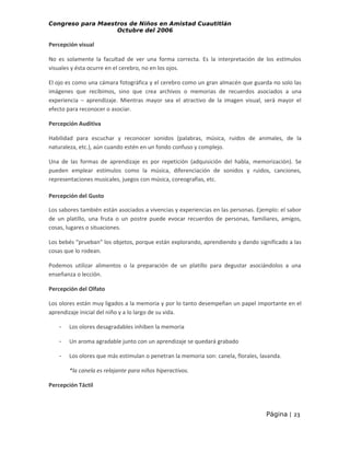 Congreso para Maestros de Niños en Amistad Cuautitlán
Octubre del 2006

Percepción visual
No es solamente la facultad de ver una forma correcta. Es la interpretación de los estímulos
visuales y ésta ocurre en el cerebro, no en los ojos.
El ojo es como una cámara fotográfica y el cerebro como un gran almacén que guarda no solo las
imágenes que recibimos, sino que crea archivos o memorias de recuerdos asociados a una
experiencia – aprendizaje. Mientras mayor sea el atractivo de la imagen visual, será mayor el
efecto para reconocer o asociar.
Percepción Auditiva
Habilidad para escuchar y reconocer sonidos (palabras, música, ruidos de animales, de la
naturaleza, etc.), aún cuando estén en un fondo confuso y complejo.
Una de las formas de aprendizaje es por repetición (adquisición del habla, memorización). Se
pueden emplear estímulos como la música, diferenciación de sonidos y ruidos, canciones,
representaciones musicales, juegos con música, coreografías, etc.
Percepción del Gusto
Los sabores también están asociados a vivencias y experiencias en las personas. Ejemplo: el sabor
de un platillo, una fruta o un postre puede evocar recuerdos de personas, familiares, amigos,
cosas, lugares o situaciones.
Los bebés “prueban” los objetos, porque están explorando, aprendiendo y dando significado a las
cosas que lo rodean.
Podemos utilizar alimentos o la preparación de un platillo para degustar asociándolos a una
enseñanza o lección.
Percepción del Olfato
Los olores están muy ligados a la memoria y por lo tanto desempeñan un papel importante en el
aprendizaje inicial del niño y a lo largo de su vida.
-

Los olores desagradables inhiben la memoria

-

Un aroma agradable junto con un aprendizaje se quedará grabado

-

Los olores que más estimulan o penetran la memoria son: canela, florales, lavanda.
*la canela es relajante para niños hiperactivos.

Percepción Táctil

Página | 23

 