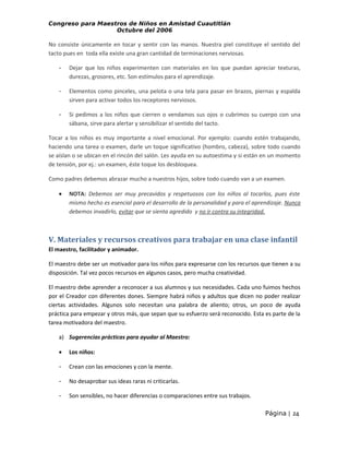 Congreso para Maestros de Niños en Amistad Cuautitlán
Octubre del 2006

No consiste únicamente en tocar y sentir con las manos. Nuestra piel constituye el sentido del
tacto pues en toda ella existe una gran cantidad de terminaciones nerviosas.
-

Dejar que los niños experimenten con materiales en los que puedan apreciar texturas,
durezas, grosores, etc. Son estímulos para el aprendizaje.

-

Elementos como pinceles, una pelota o una tela para pasar en brazos, piernas y espalda
sirven para activar todos los receptores nerviosos.

-

Si pedimos a los niños que cierren o vendamos sus ojos o cubrimos su cuerpo con una
sábana, sirve para alertar y sensibilizar el sentido del tacto.

Tocar a los niños es muy importante a nivel emocional. Por ejemplo: cuando estén trabajando,
haciendo una tarea o examen, darle un toque significativo (hombro, cabeza), sobre todo cuando
se aíslan o se ubican en el rincón del salón. Les ayuda en su autoestima y si están en un momento
de tensión, por ej.: un examen, éste toque los desbloquea.
Como padres debemos abrazar mucho a nuestros hijos, sobre todo cuando van a un examen.
•

NOTA: Debemos ser muy precavidos y respetuosos con los niños al tocarlos, pues éste
mismo hecho es esencial para el desarrollo de la personalidad y para el aprendizaje. Nunca
debemos invadirlo, evitar que se sienta agredido y no ir contra su integridad.

V. Materiales y recursos creativos para trabajar en una clase infantil
El maestro, facilitador y animador.
El maestro debe ser un motivador para los niños para expresarse con los recursos que tienen a su
disposición. Tal vez pocos recursos en algunos casos, pero mucha creatividad.
El maestro debe aprender a reconocer a sus alumnos y sus necesidades. Cada uno fuimos hechos
por el Creador con diferentes dones. Siempre habrá niños y adultos que dicen no poder realizar
ciertas actividades. Algunos solo necesitan una palabra de aliento; otros, un poco de ayuda
práctica para empezar y otros más, que sepan que su esfuerzo será reconocido. Esta es parte de la
tarea motivadora del maestro.
a) Sugerencias prácticas para ayudar al Maestro:
•

Los niños:

-

Crean con las emociones y con la mente.

-

No desaprobar sus ideas raras ni criticarlas.

-

Son sensibles, no hacer diferencias o comparaciones entre sus trabajos.
Página | 24

 